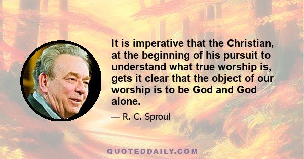 It is imperative that the Christian, at the beginning of his pursuit to understand what true worship is, gets it clear that the object of our worship is to be God and God alone.