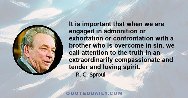 It is important that when we are engaged in admonition or exhortation or confrontation with a brother who is overcome in sin, we call attention to the truth in an extraordinarily compassionate and tender and loving