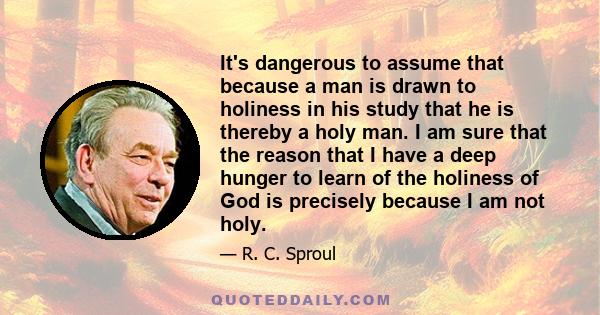 It's dangerous to assume that because a man is drawn to holiness in his study that he is thereby a holy man. I am sure that the reason that I have a deep hunger to learn of the holiness of God is precisely because I am