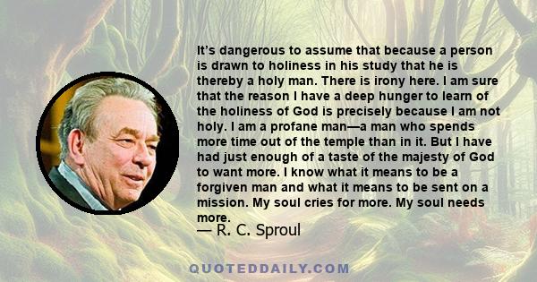 It’s dangerous to assume that because a person is drawn to holiness in his study that he is thereby a holy man. There is irony here. I am sure that the reason I have a deep hunger to learn of the holiness of God is