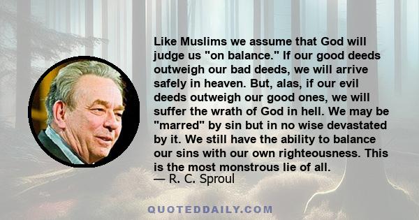 Like Muslims we assume that God will judge us on balance. If our good deeds outweigh our bad deeds, we will arrive safely in heaven. But, alas, if our evil deeds outweigh our good ones, we will suffer the wrath of God