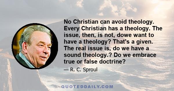 No Christian can avoid theology. Every Christian has a theology. The issue, then, is not, dowe want to have a theology? That's a given. The real issue is, do we have a sound theology.? Do we embrace true or false