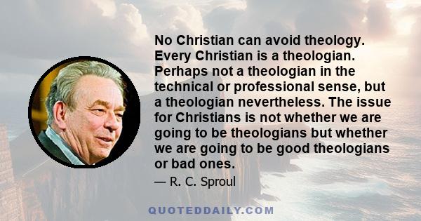 No Christian can avoid theology. Every Christian is a theologian. Perhaps not a theologian in the technical or professional sense, but a theologian nevertheless. The issue for Christians is not whether we are going to