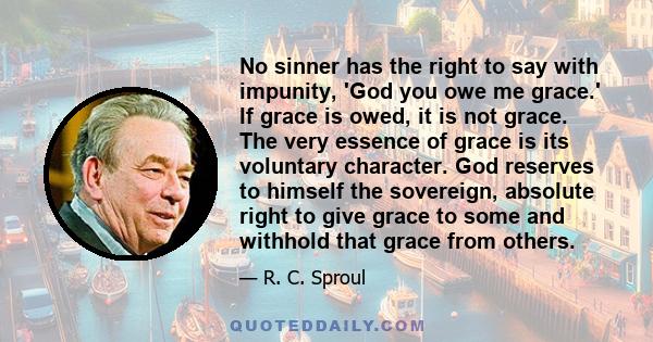 No sinner has the right to say with impunity, 'God you owe me grace.' If grace is owed, it is not grace. The very essence of grace is its voluntary character. God reserves to himself the sovereign, absolute right to