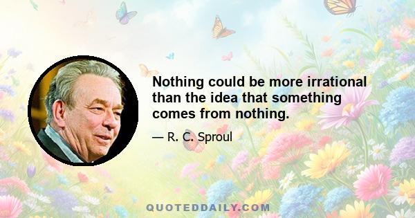 Nothing could be more irrational than the idea that something comes from nothing.