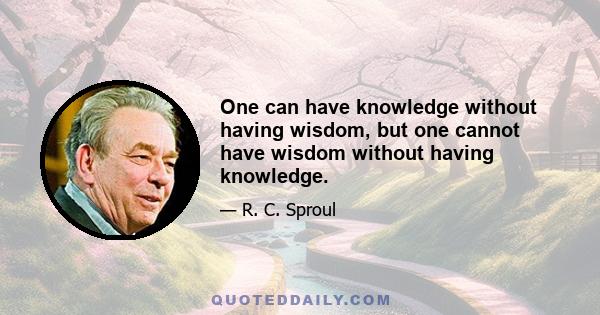 One can have knowledge without having wisdom, but one cannot have wisdom without having knowledge.