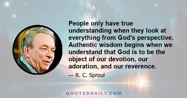 People only have true understanding when they look at everything from God's perspective. Authentic wisdom begins when we understand that God is to be the object of our devotion, our adoration, and our reverence.