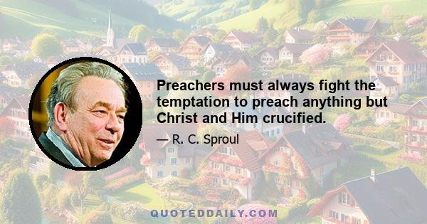 Preachers must always fight the temptation to preach anything but Christ and Him crucified.