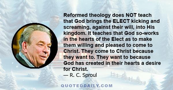 Reformed theology does NOT teach that God brings the ELECT kicking and screaming, against their will, into His kingdom. It teaches that God so-works in the hearts of the Elect as to make them willing and pleased to come 