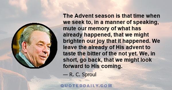 The Advent season is that time when we seek to, in a manner of speaking, mute our memory of what has already happened, that we might brighten our joy that it happened. We leave the already of His advent to taste the