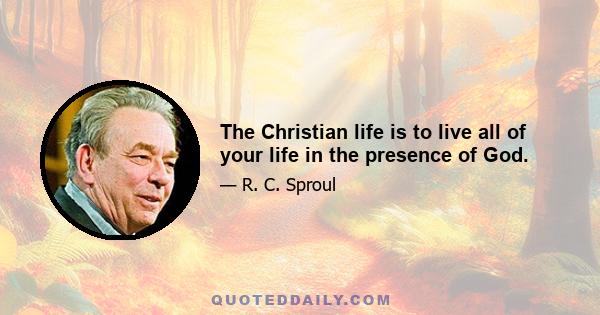 The Christian life is to live all of your life in the presence of God.