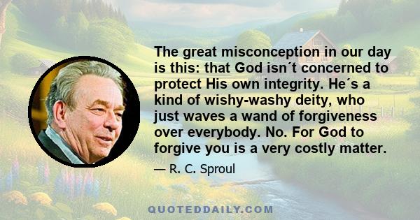 The great misconception in our day is this: that God isn´t concerned to protect His own integrity. He´s a kind of wishy-washy deity, who just waves a wand of forgiveness over everybody. No. For God to forgive you is a