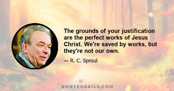 The grounds of your justification are the perfect works of Jesus Christ. We're saved by works, but they're not our own.