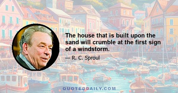 The house that is built upon the sand will crumble at the first sign of a windstorm.