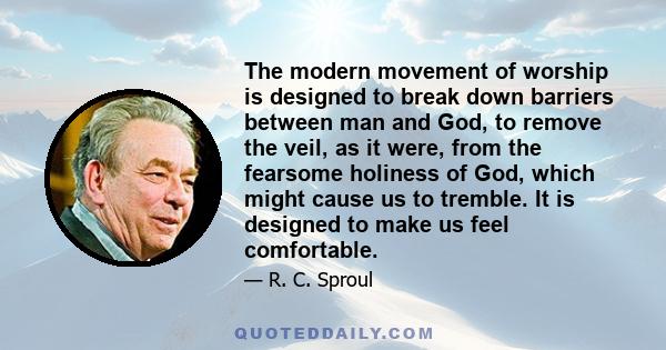 The modern movement of worship is designed to break down barriers between man and God, to remove the veil, as it were, from the fearsome holiness of God, which might cause us to tremble. It is designed to make us feel