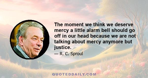 The moment we think we deserve mercy a little alarm bell should go off in our head because we are not talking about mercy anymore but justice.