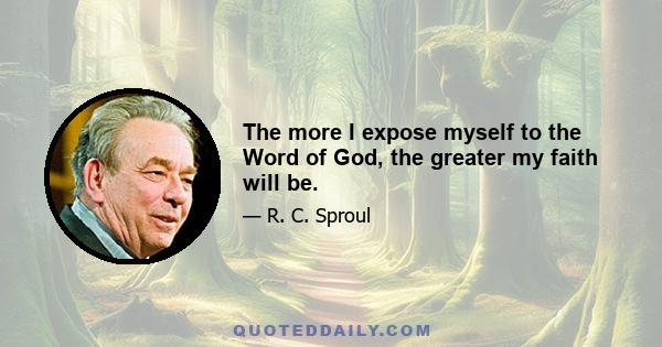 The more I expose myself to the Word of God, the greater my faith will be.