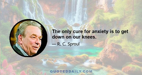 The only cure for anxiety is to get down on our knees.