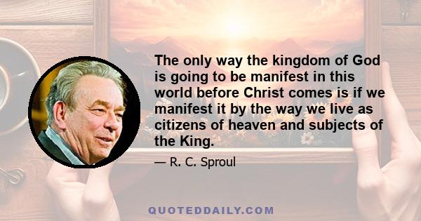 The only way the kingdom of God is going to be manifest in this world before Christ comes is if we manifest it by the way we live as citizens of heaven and subjects of the King.