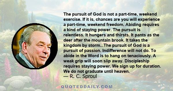 The pursuit of God is not a part-time, weekend exercise. If it is, chances are you will experience a part-time, weekend freedom. Abiding requires a kind of staying power. The pursuit is relentless. It hungers and