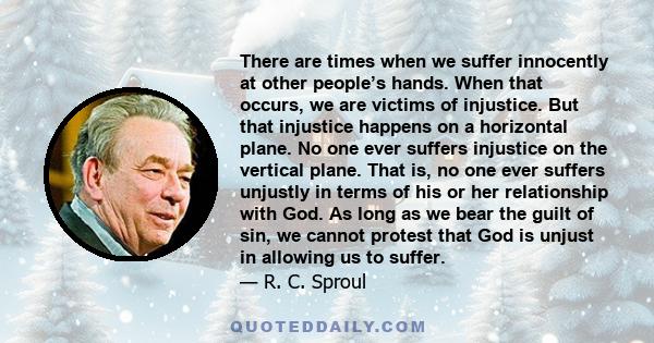 There are times when we suffer innocently at other people’s hands. When that occurs, we are victims of injustice. But that injustice happens on a horizontal plane. No one ever suffers injustice on the vertical plane.