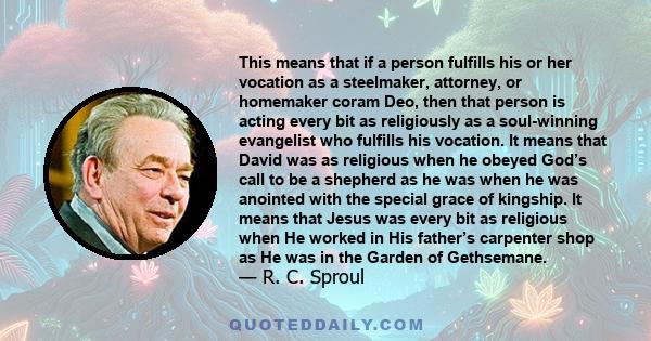 This means that if a person fulfills his or her vocation as a steelmaker, attorney, or homemaker coram Deo, then that person is acting every bit as religiously as a soul-winning evangelist who fulfills his vocation. It