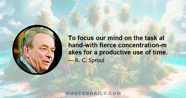 To focus our mind on the task at hand-with fierce concentration-m akes for a productive use of time.