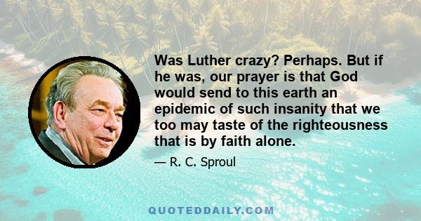 Was Luther crazy? Perhaps. But if he was, our prayer is that God would send to this earth an epidemic of such insanity that we too may taste of the righteousness that is by faith alone.