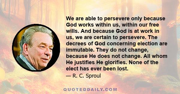 We are able to persevere only because God works within us, within our free wills. And because God is at work in us, we are certain to persevere. The decrees of God concerning election are immutable. They do not change,