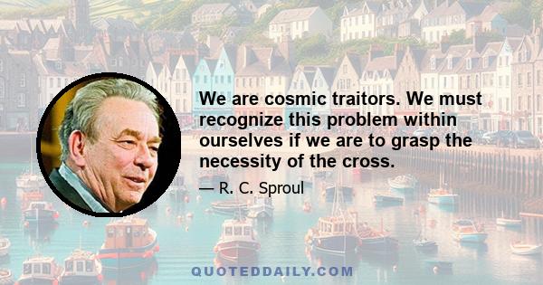 We are cosmic traitors. We must recognize this problem within ourselves if we are to grasp the necessity of the cross.