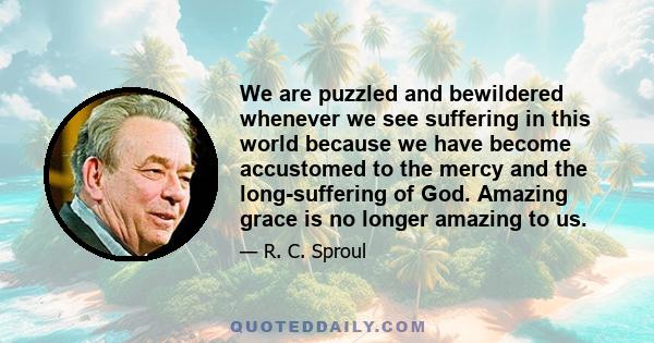 We are puzzled and bewildered whenever we see suffering in this world because we have become accustomed to the mercy and the long-suffering of God. Amazing grace is no longer amazing to us.