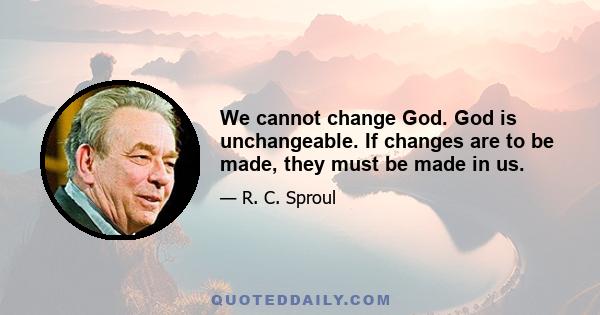 We cannot change God. God is unchangeable. If changes are to be made, they must be made in us.