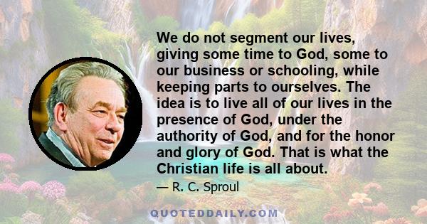 We do not segment our lives, giving some time to God, some to our business or schooling, while keeping parts to ourselves. The idea is to live all of our lives in the presence of God, under the authority of God, and for 