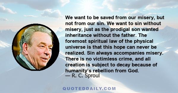 We want to be saved from our misery, but not from our sin. We want to sin without misery, just as the prodigal son wanted inheritance without the father. The foremost spiritual law of the physical universe is that this