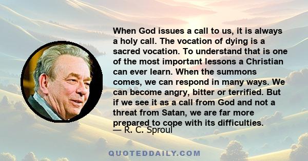 When God issues a call to us, it is always a holy call. The vocation of dying is a sacred vocation. To understand that is one of the most important lessons a Christian can ever learn. When the summons comes, we can