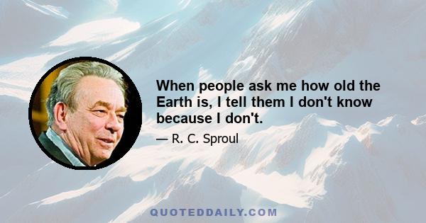 When people ask me how old the Earth is, I tell them I don't know because I don't.