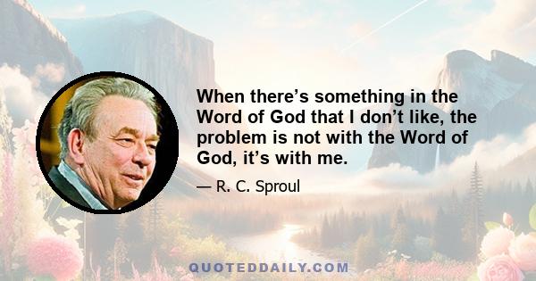 When there’s something in the Word of God that I don’t like, the problem is not with the Word of God, it’s with me.