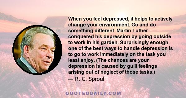 When you feel depressed, it helps to actively change your environment. Go and do something different. Martin Luther conquered his depression by going outside to work in his garden. Surprisingly enough, one of the best