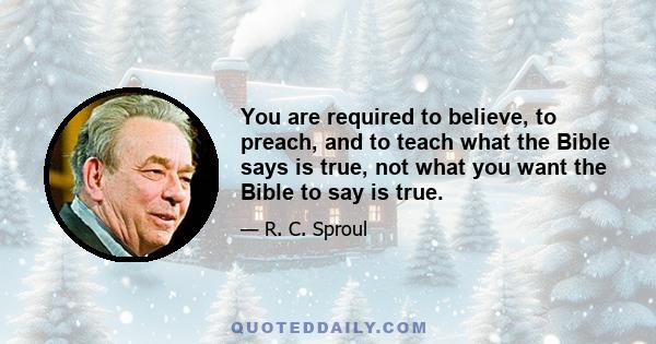 You are required to believe, to preach, and to teach what the Bible says is true, not what you want the Bible to say is true.