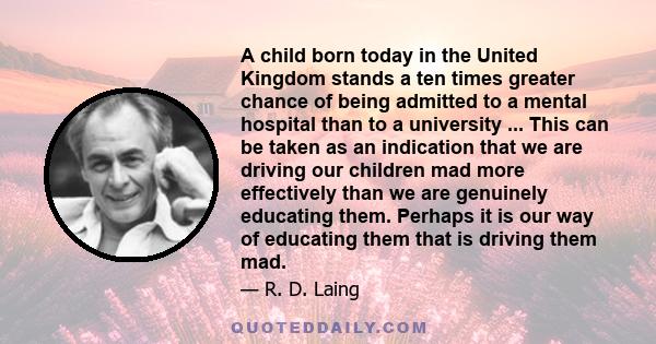 A child born today in the United Kingdom stands a ten times greater chance of being admitted to a mental hospital than to a university ... This can be taken as an indication that we are driving our children mad more