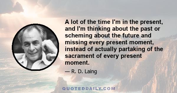 A lot of the time I'm in the present, and I'm thinking about the past or scheming about the future and missing every present moment, instead of actually partaking of the sacrament of every present moment.