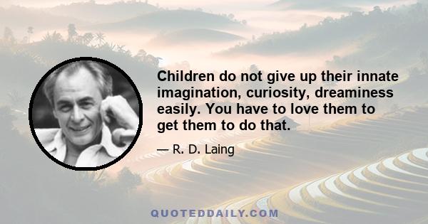 Children do not give up their innate imagination, curiosity, dreaminess easily. You have to love them to get them to do that.