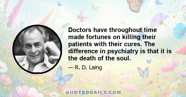 Doctors have throughout time made fortunes on killing their patients with their cures. The difference in psychiatry is that it is the death of the soul.