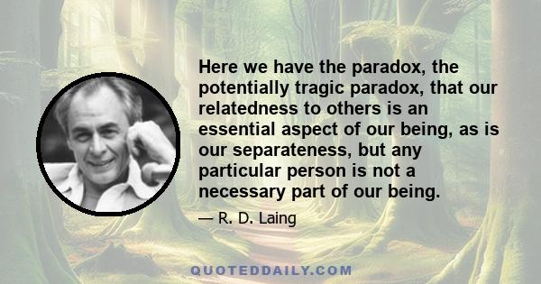 Here we have the paradox, the potentially tragic paradox, that our relatedness to others is an essential aspect of our being, as is our separateness, but any particular person is not a necessary part of our being.