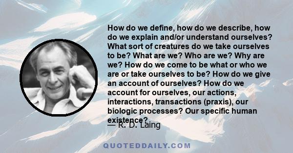 How do we define, how do we describe, how do we explain and/or understand ourselves? What sort of creatures do we take ourselves to be? What are we? Who are we? Why are we? How do we come to be what or who we are or