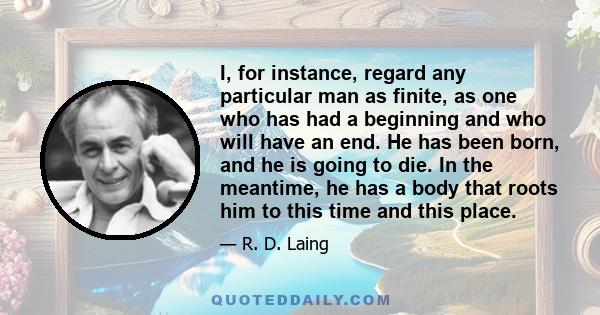 I, for instance, regard any particular man as finite, as one who has had a beginning and who will have an end. He has been born, and he is going to die. In the meantime, he has a body that roots him to this time and