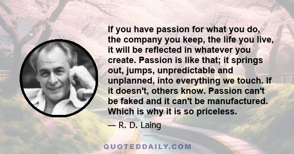 If you have passion for what you do, the company you keep, the life you live, it will be reflected in whatever you create. Passion is like that; it springs out, jumps, unpredictable and unplanned, into everything we