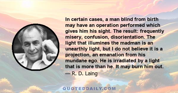 In certain cases, a man blind from birth may have an operation performed which gives him his sight. The result: frequently misery, confusion, disorientation. The light that illumines the madman is an unearthly light,