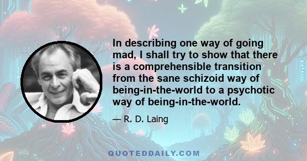 In describing one way of going mad, I shall try to show that there is a comprehensible transition from the sane schizoid way of being-in-the-world to a psychotic way of being-in-the-world.