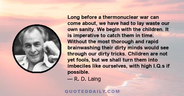 Long before a thermonuclear war can come about, we have had to lay waste our own sanity. We begin with the children. It is imperative to catch them in time. Without the most thorough and rapid brainwashing their dirty